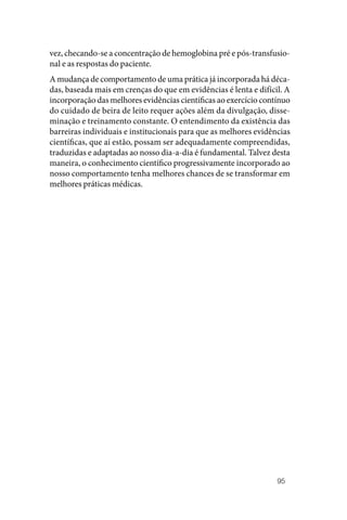 95
vez, checando‑se a concentração de hemoglobina pré e pós‑transfusio‑
nal e as respostas do paciente.
A mudança de comportamento de uma prática já incorporada há déca‑
das, baseada mais em crenças do que em evidências é lenta e difícil. A
incorporação das melhores evidências científicas ao exercício contínuo
do cuidado de beira de leito requer ações além da divulgação, disse‑
minação e treinamento constante. O entendimento da existência das
barreiras individuais e institucionais para que as melhores evidências
científicas, que aí estão, possam ser adequadamente compreendidas,
traduzidas e adaptadas ao nosso dia‑a‑dia é fundamental. Talvez desta
maneira, o conhecimento científico progressivamente incorporado ao
nosso comportamento tenha melhores chances de se transformar em
melhores práticas médicas.
 