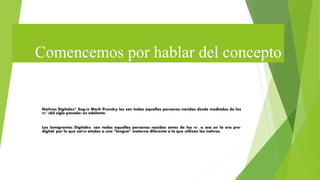 Comencemos por hablar del concepto
Nativos Digitales” Según Mark Prensky los son todas aquellas personas nacidas desde mediados de los
90’ (del siglo pasado) en adelante.
Los Inmigrantes Digitales: son todas aquellas personas nacidas antes de los 90', o sea en la era pre-
digital, por lo que están atados a una “lengua” materna diferente a la que utilizan los nativos.
 