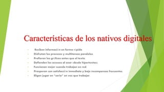 Características de los nativos digitales
• Reciben información en forma rápida.
• Disfrutan los procesos y multitareas paralelos.
• Prefieren los gráficos antes que el texto.
• Defienden los accesos al azar (desde hipertextos).
• Funcionan mejor cuando trabajan en red.
• Prosperan con satisfacción inmediata y bajo recompensas frecuentes.
• Eligen jugar en “serio” en vez que trabajar.
 