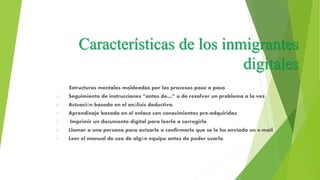 Características de los inmigrantes
digitales
• Estructuras mentales moldeadas por los procesos paso a paso
• Seguimiento de instrucciones “antes de…” o de resolver un problema a la vez.
• Actuación basada en el análisis deductivo.
• Aprendizaje basado en el enlace con conocimientos pre-adquiridos.
• Imprimir un documento digital para leerlo o corregirlo.
• Llamar a una persona para avisarle o confirmarle que se le ha enviado un e-mail.
• Leer el manual de uso de algún equipo antes de poder usarlo.
 