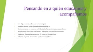Pensando en a quién educamos y
acompañamos
• Investiguemos sobre las nuevas tecnologías.
• Alfabeticémonos frente a las herramientas web 2.0
• Implementamos en nuestras actividades las herramientas que aprendamos.
• Incentivemos a nuestros estudiantes a trabajar con estas herramientas.
• Hagamos diagnostico de saberes de nuestros niños y niñas.
• Evitemos imprimir documentos que tenemos en línea.
 