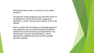 Aplicaciones para ayudar a los chicos con las tareas
escolares
Actualmente existen programas que permiten llevar en
los dispositivos móviles diccionarios, juegos para
aprender e, incluso, técnicas para mejorar la forma de
estudio.
Back to school with technology La tecnología puede ser
una ayuda para que los chicos resuelvan sus deberes
(además de una herramienta que complementa a las
tradicionales a la hora del aprendizaje ). Varias
aplicaciones colaboran para que los chicos puedan
aprender jugando.
 