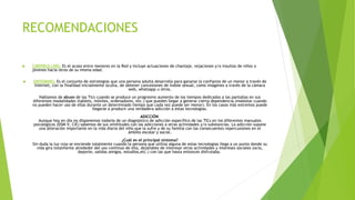 RECOMENDACIONES
 CIBERBULLING: Es el acoso entre menores en la Red y incluye actuaciones de chantaje, vejaciones y/o insultos de niños o
jóvenes hacia otros de su misma edad.
 GROOMING: Es el conjunto de estrategias que una persona adulta desarrolla para ganarse la confianza de un menor a través de
internet, con la finalidad inicialmente oculta, de obtener concesiones de índole sexual, como imágenes a través de la cámara
web, whatsapp u otros.
Hablamos de abuso de las Tics cuando se produce un progresivo aumento de los tiempos dedicados a las pantallas en sus
diferentes modalidades (tablets, móviles, ordenadores, etc.) que pueden llegar a generar cierta dependencia (malestar cuando
no pueden hacer uso de ellas durante un determinado tiempo que cada vez puede ser menor). En los casos más extremos puede
llegarse a producir una verdadera adicción a estas tecnologías.
ADICCIÓN
Aunque hoy en día no disponemos todavía de un diagnóstico de adicción específico de las TICs en los diferentes manuales
psicológicos (DSM-V, CIE) sabemos de sus similitudes con las adicciones a otras actividades y/o substancias. La adicción supone
una alteración importante en la vida diaria del niño que la sufre y de su familia con las consecuentes repercusiones en el
ámbito escolar y social.
¿Cuál es el principal síntoma?
Sin duda la luz roja se enciende totalmente cuando la persona que utiliza alguna de estas tecnologías llega a un punto donde su
vida gira totalmente alrededor del uso continuo de ella, dejándole de interesar otras actividades y intereses sociales (ocio,
deporte, salidas amigos, estudios,etc.) con las que hasta entonces disfrutaba.
 