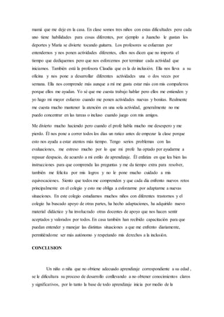 mamá que me deje en la casa. En clase somos tres niños con estas dificultades pero cada
uno tiene habilidades para cosas diferentes, por ejemplo a Juancho le gustan los
deportes y María se divierte tocando guitarra. Los profesores se esfuerzan por
entendernos y nos ponen actividades diferentes, ellos nos dicen que no importa el
tiempo que dediquemos pero que nos esforcemos por terminar cada actividad que
iniciamos. También está la profesora Claudia que es la de inclusión. Ella nos lleva a su
oficina y nos pone a desarrollar diferentes actividades una o dos veces por
semana. Ella nos comprende más aunque a mí me gusta estar más con mis compañeros
porque ellos me ayudan. Yo sé que me cuesta trabajo hablar pero ellos me entienden y
yo hago mi mayor esfuerzo cuando me ponen actividades nuevas y bonitas. Realmente
me cuesta mucho mantener la atención en una sola actividad, generalmente no me
puedo concentrar en las tareas o incluso cuando juego con mis amigos.
Me divierto mucho haciendo pero cuando el profe habla mucho me desespero y me
pierdo. Él nos pone a correr todos los días un ratico antes de empezar la clase porque
esto nos ayuda a estar atentos más tiempo. Tengo serios problemas con las
evaluaciones, me estreso mucho por lo que mi profe ha optado por ayudarme a
repasar despacio, de acuerdo a mi estilo de aprendizaje. Él enfatiza en que lea bien las
instrucciones para que comprenda las preguntas y me da tiempo extra para resolver,
también me felicita por mis logros y no le pone mucho cuidado a mis
equivocaciones. Siento que todos me comprenden y que cada día enfrento nuevos retos
principalmente en el colegio y esto me obliga a esforzarme por adaptarme a nuevas
situaciones. En este colegio estudiamos muchos niños con diferentes trastornos y el
colegio ha buscado apoyo de otras partes, ha hecho adaptaciones, ha adquirido nuevo
material didáctico y ha involucrado otras docentes de apoyo que nos hacen sentir
aceptados y valorados por todos. En casa también han recibido capacitación para que
puedan entender y manejar las distintas situaciones a que me enfrento diariamente,
permitiéndome ser más autónomo y respetando mis derechos a la inclusión.
CONCLUSION
Un niño o niña que no obtiene adecuado aprendizaje correspondiente a su edad ,
se le dificultara su proceso de desarrollo conllevando a no obtener conocimientos claros
y significativos, por lo tanto la base de todo aprendizaje inicia por medio de la
 