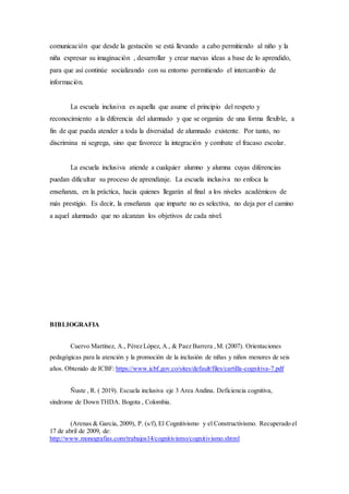 comunicación que desde la gestación se está llevando a cabo permitiendo al niño y la
niña expresar su imaginación , desarrollar y crear nuevas ideas a base de lo aprendido,
para que así continúe socializando con su entorno permitiendo el intercambio de
información.
La escuela inclusiva es aquella que asume el principio del respeto y
reconocimiento a la diferencia del alumnado y que se organiza de una forma flexible, a
fin de que pueda atender a toda la diversidad de alumnado existente. Por tanto, no
discrimina ni segrega, sino que favorece la integración y combate el fracaso escolar.
La escuela inclusiva atiende a cualquier alumno y alumna cuyas diferencias
puedan dificultar su proceso de aprendizaje. La escuela inclusiva no enfoca la
enseñanza, en la práctica, hacia quienes llegarán al final a los niveles académicos de
más prestigio. Es decir, la enseñanza que imparte no es selectiva, no deja por el camino
a aquel alumnado que no alcanzan los objetivos de cada nivel.
BIBLIOGRAFIA
Cuervo Martínez, A., Pérez López, A., & Paez Barrera ,M. (2007). Orientaciones
pedagógicas para la atención y la promoción de la inclusión de niñas y niños menores de seis
años. Obtenido de ICBF: https://www.icbf.gov.co/sites/default/files/cartilla-cognitiva-7.pdf
Ñuste , R. ( 2019). Escuela inclusiva eje 3 Area Andina. Deficiencia cognitiva,
síndrome de Down THDA. Bogota , Colombia.
(Arenas & Garcìa, 2009), P. (s/f), El Cognitivismo y el Constructivismo. Recuperado el
17 de abril de 2009, de:
http://www.monografias.com/trabajos14/cognitivismo/cognitivismo.shtml
 