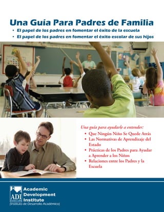 Una guía para ayudarle a entender:
•	 Que Ningún Niño Se Quede Atrás
•	 Las Normativas de Aprendizaje del
Estado
•	 Prácticas de los Padres para Ayudar
a Aprender a los Niños
•	 Relaciones entre los Padres y la
Escuela
(Instituto ��� ����������� ����������de Desarrollo Académico)
Una Guía Para Padres de Familia
• El papel de los padres en fomentar el éxito de la escuela
• El papel de los padres en fomentar el éxito escolar de sus hijos
 