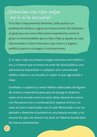 Si tu hijo o hija no presenta ningún síntoma como ﬁebre o
tos, y a menos que se emita un aviso de salud pública, una
advertencia importante o cualquier otro comunicado
público relativo a su escuela, lo mejor es que siga yendo a
clase.
Enséñales a cuidarse y a tener hábitos adecuados de higiene
de manos y respiratoria para que los ponga en práctica
tanto en la escuela como en otros sitios: lavarse las manos
con frecuencia (ver a continuación), taparse la boca y la
nariz al toser o estornudar con el codo ﬂexionado o con un
pañuelo y desechar el pañuelo en una basura cerrada, y no
tocarse los ojos, las manos o la nariz sin haberse lavado bien
las manos previamente.
Si tu hijo o hija presenta síntomas, pide ayuda a un
profesional médico y sigue sus instrucciones. No obstante,
al igual que con otras infecciones respiratorias como la
gripe, es recomendable que tu hijo o hija se quede en casa
descansando si tiene síntomas y que evite ir a lugares
públicos para no contagiar a otras personas.
10
¿Deberían mis hijos dejar
de ir a la escuela?
 
