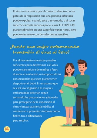 ¿Puede una mujer embarazada
transmitir el virus al feto?
14
El virus se transmite por el contacto directo con las
gotas de la respiración que una persona infectada
puede expulsar cuando tose o estornuda, o al tocar
superﬁcies contaminadas por el virus. El COVID-19
puede sobrevivir en una superﬁcie varias horas, pero
puede eliminarse con desinfectantes sencillos.
Por el momento no existen pruebas
suﬁcientes para determinar si el virus
puede transmitirse de madres a fetos
durante el embarazo, ni tampoco de las
consecuencias que esto puede tener
después en el bebé. Es un asunto que
se está investigando. Las mujeres
embarazadas deberían seguir
tomando las precauciones adecuadas
para protegerse de la exposición al
virus y buscar asistencia médica si
comienzan a presentar síntomas como
ﬁebre, tos o diﬁcultades
para respirar.
 