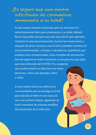 Si una madre presenta síntomas, pero se encuentra lo
suﬁcientemente bien para amamantar a su bebé, deberá
llevar mascarilla siempre que esté cerca de él (por ejemplo,
mientras lo está amamantando), lavarse las manos antes y
después de tener contacto con el niño (también mientras lo
está amamantando), y limpiar o desinfectar superﬁcies que
puedan estar contaminadas. Estas medidas de precaución
han de seguirse en todo momento si una persona que sabe
que está infectada del COVID-19 o sospecha
que podría estarlo se relaciona con otras
personas, como, por ejemplo, niños
y niñas.
Si una madre está muy enferma es
recomendable que se extraiga la leche
para dársela al bebé en una taza y/o
con una cuchara limpia, siguiendo en
todo momento las mismas medidas
de prevención de la infección.
15
¿Es seguro que una madre
infectada de coronavirus
amamante a su bebé?
 