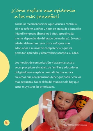 Todas las recomendaciones que vienen a continua-
ción se reﬁeren a niños y niñas en etapa de educación
infantil temprana (hasta los 6 años, aproximada-
mente, dependiendo del grado de madurez). En otras
edades deberemos tener otros enfoques más
adecuados a su nivel de competencia y que les
permitan aprender y desarrollarse acorde a su edad.
Los medios de comunicación y la alarma social a
veces precipitan el trabajo de familias y educadores
obligándonos a explicar cosas de las que nunca
creíamos que necesitaríamos tener que hablar con los
más pequeños. No es el ﬁn del mundo: solo hay que
tener muy claras las prioridades.
¿Cómo explico una epidemia
a los más pequeños?
16 © UNICEF/UNI96621/Markisz
 