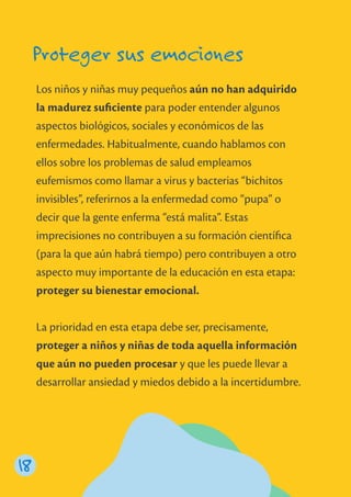 Proteger sus emociones
Los niños y niñas muy pequeños aún no han adquirido
la madurez suﬁciente para poder entender algunos
aspectos biológicos, sociales y económicos de las
enfermedades. Habitualmente, cuando hablamos con
ellos sobre los problemas de salud empleamos
eufemismos como llamar a virus y bacterias “bichitos
invisibles”, referirnos a la enfermedad como “pupa” o
decir que la gente enferma “está malita”. Estas
imprecisiones no contribuyen a su formación cientíﬁca
(para la que aún habrá tiempo) pero contribuyen a otro
aspecto muy importante de la educación en esta etapa:
proteger su bienestar emocional.
La prioridad en esta etapa debe ser, precisamente,
proteger a niños y niñas de toda aquella información
que aún no pueden procesar y que les puede llevar a
desarrollar ansiedad y miedos debido a la incertidumbre.
18
 