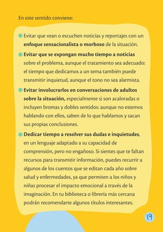 19
Evitar que vean o escuchen noticias y reportajes con un
enfoque sensacionalista o morboso de la situación.
Evitar que se expongan mucho tiempo a noticias
sobre el problema, aunque el tratamiento sea adecuado:
el tiempo que dedicamos a un tema también puede
transmitir inquietud, aunque el tono no sea alarmista.
Evitar involucrarlos en conversaciones de adultos
sobre la situación, especialmente si son acaloradas o
incluyen bromas y dobles sentidos: aunque no estemos
hablando con ellos, saben de lo que hablamos y sacan
sus propias conclusiones.
Dedicar tiempo a resolver sus dudas e inquietudes,
en un lenguaje adaptado a su capacidad de
comprensión, pero no engañoso. Si sientes que te faltan
recursos para transmitir información, puedes recurrir a
algunos de los cuentos que se editan cada año sobre
salud y enfermedades, ya que permiten a los niños y
niñas procesar el impacto emocional a través de la
imaginación. En tu biblioteca o librería más cercana
podrán recomendarte algunos títulos interesantes.
En este sentido conviene:
 