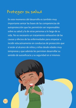 Proteger su salud
En este momento del desarrollo es también muy
importante sentar las bases de las competencias de
autoprotección que les permitirán ser responsables
sobre su salud y la de otras personas a lo largo de su
vida. No es necesario un tratamiento exhaustivo de las
causas y efectos de las enfermedades para empezar a
incidir educativamente en conductas de protección que
sí están al alcance de niños y niñas desde edades muy
tempranas y que además les permiten desarrollar su
sentido de autoeﬁcacia y su seguridad en sí mismos:
20
 
