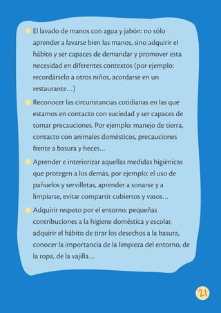 El lavado de manos con agua y jabón: no sólo
aprender a lavarse bien las manos, sino adquirir el
hábito y ser capaces de demandar y promover esta
necesidad en diferentes contextos (por ejemplo:
recordárselo a otros niños, acordarse en un
restaurante…)
Reconocer las circunstancias cotidianas en las que
estamos en contacto con suciedad y ser capaces de
tomar precauciones. Por ejemplo: manejo de tierra,
contacto con animales domésticos, precauciones
frente a basura y heces…
Aprender e interiorizar aquellas medidas higiénicas
que protegen a los demás, por ejemplo: el uso de
pañuelos y servilletas, aprender a sonarse y a
limpiarse, evitar compartir cubiertos y vasos…
Adquirir respeto por el entorno: pequeñas
contribuciones a la higiene doméstica y escolar,
adquirir el hábito de tirar los desechos a la basura,
conocer la importancia de la limpieza del entorno, de
la ropa, de la vajilla…
21
 