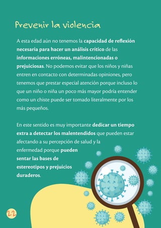 Prevenir la violencia
A esta edad aún no tenemos la capacidad de reﬂexión
necesaria para hacer un análisis crítico de las
informaciones erróneas, malintencionadas o
prejuiciosas. No podemos evitar que los niños y niñas
entren en contacto con determinadas opiniones, pero
tenemos que prestar especial atención porque incluso lo
que un niño o niña un poco más mayor podría entender
como un chiste puede ser tomado literalmente por los
más pequeños.
En este sentido es muy importante dedicar un tiempo
extra a detectar los malentendidos que pueden estar
afectando a su percepción de salud y la
enfermedad porque pueden
sentar las bases de
estereotipos y prejuicios
duraderos.
22
 