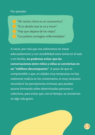 23
“Mi vecino chino es un coronavirus”.
“Si tu abuela tose se va a morir”.
“Hay que alejarse de los viejos”.
“Los pobres contagian enfermedades”.
A veces, por más que nos esforcemos en tratar
adecuadamente y con sensibilidad estos temas en el aula
o en familia, no podemos evitar que las
conversaciones entre niños y niñas se conviertan en
un “teléfono descompuesto”. A pesar de que es
comprensible y que, en edades muy tempranas no hay
realmente malicia en los comentarios, es muy necesario
reconducir las percepciones erróneas que puedan
estarse formando sobre determinadas personas o
colectivos, para evitar que, con el tiempo, se conviertan
en algo más grave.
Por ejemplo:
 