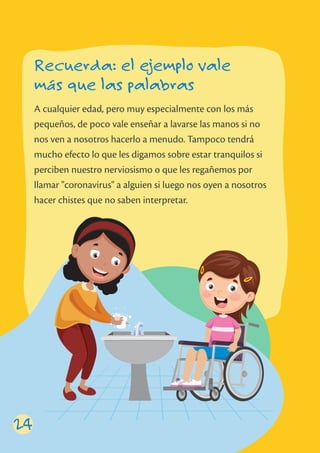 24
A cualquier edad, pero muy especialmente con los más
pequeños, de poco vale enseñar a lavarse las manos si no
nos ven a nosotros hacerlo a menudo. Tampoco tendrá
mucho efecto lo que les digamos sobre estar tranquilos si
perciben nuestro nerviosismo o que les regañemos por
llamar "coronavirus" a alguien si luego nos oyen a nosotros
hacer chistes que no saben interpretar.
Recuerda: el ejemplo vale
más que las palabras
 