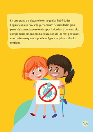 En una etapa del desarrollo en la que las habilidades
lingüísticas aún no están plenamente desarrolladas gran
parte del aprendizaje se realiza por imitación y tiene un alto
componente emocional. La educación de los más pequeños
es un esfuerzo que nos puede obligar a emplear todos los
sentidos.
25
 