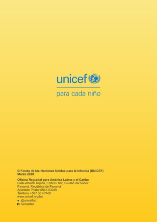 © Fondo de las Naciones Unidas para la Infancia (UNICEF)
Marzo 2020
Oficina Regional para América Latina y el Caribe
Calle Alberto Tejada, Edificio 102, Ciudad del Saber
Panamá, República de Panamá
Apartado Postal 0843-03045
Teléfono +507 301-7400
www.unicef.org/lac
@uniceflac
/uniceflac
 