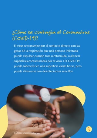 El virus se transmite por el contacto directo con las
gotas de la respiración que una persona infectada
puede expulsar cuando tose o estornuda, o al tocar
superﬁcies contaminadas por el virus. El COVID-19
puede sobrevivir en una superﬁcie varias horas, pero
puede eliminarse con desinfectantes sencillos.
¿Cómo se contagia el Coronavirus
(COVID-19)?
53
© UNICEF/UN0344499/Parraga
 