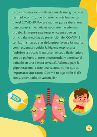 5
Estos síntomas son similares a los de una gripe o un
resfriado común, que son mucho más frecuentes
que el COVID-19. Por ese motivo, para saber si una
persona está infectada es necesario hacerle una
prueba. Es importante tener en cuenta que las
principales medidas de prevención del COVID-19
son las mismas que las de la gripe: lavarse las manos
con frecuencia y cuidar la higiene respiratoria
(cubrirse la boca o la nariz con el codo ﬂexionado o
con un pañuelo al toser o estornudar y desechar el
pañuelo en una basura cerrada). Además, para la
gripe estacional existe una vacuna, por lo que es
importante que tanto tú como tu hijo estén al día
con su calendario de vacunación.
5
 