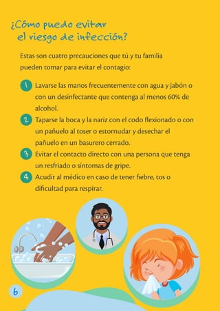 Estas son cuatro precauciones que tú y tu familia
pueden tomar para evitar el contagio:
6
¿Cómo puedo evitar
el riesgo de infección?
Lavarse las manos frecuentemente con agua y jabón o
con un desinfectante que contenga al menos 60% de
alcohol.
Taparse la boca y la nariz con el codo ﬂexionado o con
un pañuelo al toser o estornudar y desechar el
pañuelo en un basurero cerrado.
Evitar el contacto directo con una persona que tenga
un resfriado o síntomas de gripe.
Acudir al médico en caso de tener ﬁebre, tos o
diﬁcultad para respirar.
1
2
3
4
 