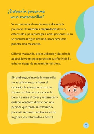 Se recomienda el uso de mascarilla ante la
presencia de síntomas respiratorios (tos o
estornudos) para proteger a otras personas. Si no
se presenta ningún síntoma, no es necesario
ponerse una mascarilla.
Si llevas mascarilla, debes utilizarla y desecharla
adecuadamente para garantizar su efectividad y
evitar el riesgo de transmisión del virus.
¿Debería ponerme
una mascarilla?
7
Sin embargo, el uso de la mascarilla
no es suﬁciente para frenar el
contagio. Es necesario lavarse las
manos con frecuencia, taparse la
boca y la nariz al toser y estornudar y
evitar el contacto directo con una
persona que tenga un resfriado o
presente síntomas similares a los de
la gripe (tos, estornudos o ﬁebre).
 