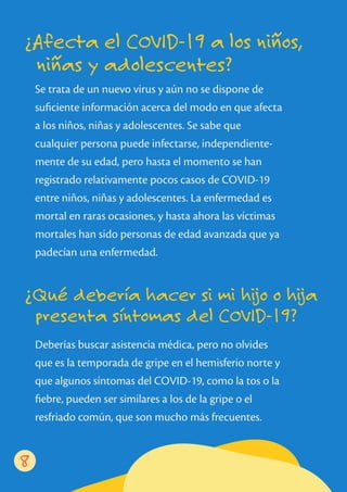 Se trata de un nuevo virus y aún no se dispone de
suﬁciente información acerca del modo en que afecta
a los niños, niñas y adolescentes. Se sabe que
cualquier persona puede infectarse, independiente-
mente de su edad, pero hasta el momento se han
registrado relativamente pocos casos de COVID-19
entre niños, niñas y adolescentes. La enfermedad es
mortal en raras ocasiones, y hasta ahora las víctimas
mortales han sido personas de edad avanzada que ya
padecían una enfermedad.
Deberías buscar asistencia médica, pero no olvides
que es la temporada de gripe en el hemisferio norte y
que algunos síntomas del COVID-19, como la tos o la
ﬁebre, pueden ser similares a los de la gripe o el
resfriado común, que son mucho más frecuentes.
¿Afecta el COVID-19 a los niños,
niñas y adolescentes?
¿Qué debería hacer si mi hijo o hija
presenta síntomas del COVID-19?
8
 