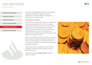 GUIA PARA POUPAR
Assegure o seu futuro



                               de capital ou de rendibilidade é proibida. No caso dos planos
Mandamentos da poupança
                               de poupança que garantam capital ou a respectiva
                               rendibilidade, a comissão de transferência não pode ser
Poupança no dia-a-dia
                               superior a 0,5 % do valor a transferir.

Fundo de emergência            CERTIFICADOS DE AFORRO
                               São instrumentos de dívida pública, criados com o objectivo de
Preparar o futuro dos filhos
                               captar a poupança das famílias. Têm como característica
                               principal serem distribuídos a retalho, isto é, serem colocados
Rentabilizar as poupanças
                               directamente junto dos aforradores e terem montantes
                               mínimos de subscrição reduzidos. O valor nominal de cada
Poupança ou Investimento
                               certificado de aforro é de 1 euro e o limite mínimo de
                               subscrição é de 100 unidades, sendo que cada pessoa só pode
                               deter 250 mil unidades, no máximo.

                               Este é um dos produtos mais seguros e acessíveis, uma vez que
                               pode ser subscrito no Instituto de Gestão do Crédito Público
                               (IGCP), no serviço AforroNet e em qualquer balcão dos CTT e
                               tem a garantia do Estado, não havendo custos de manutenção
                               ou qualquer outra ordem.

                               Os certificados de aforro só podem ser emitidos a favor de
                               particulares e não são transmissíveis, excepto em caso de
                               falecimento do titular.

                               Não deixe de consultar o Guia para Investir, disponível
                               também no netbanco.




12
 