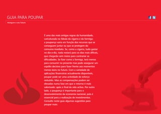 GUIA PARA POUPAR
Assegure o seu futuro




                        É uma das mais antigas regras da humanidade,
                        caricaturada na fábula da cigarra e da formiga:
                        a poupança varia em função dos recursos que se
                        conseguem juntar ou que se protegem do
                        consumo imediato. Se, como a cigarra, tudo gastar
                        no dia-a-dia, nada restará para os dias mais difíceis,
                        que chegarão sem meios para contrariar as
                        dificuldades. Se fizer como a formiga, terá menos
                        para consumir no presente mas pode assegurar um
                        espólio decisivo para fazer frente aos momentos
                        menos bons no futuro. Com a variedade de
                        aplicações financeiras actualmente disponíveis,
                        poupar pode ser uma actividade de esforço
                        reduzido. Mas as compensações podem ser
                        elevadas numa fase em que o retorno é mais
                        valorizado: após o final da vida activa. Por outro
                        lado, a poupança é importante para o
                        desenvolvimento da economia nacional, pois é
                        essencial para a realização de investimentos.
                        Consulte neste guia algumas sugestões para
                        poupar mais:
 