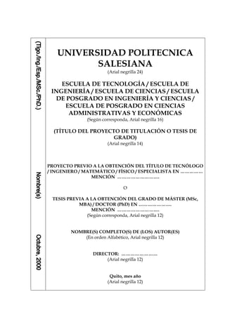 D-5/1




   UNIVERSIDAD POLITECNICA
          SALESIANA
                        (Arial negrilla 24)

    ESCUELA DE TECNOLOGÍA / ESCUELA DE
 INGENIERÍA / ESCUELA DE CIENCIAS / ESCUELA
  DE POSGRADO EN INGENIERÍA Y CIENCIAS /
     ESCUELA DE POSGRADO EN CIENCIAS
      ADMINISTRATIVAS Y ECONÓMICAS
              (Según corresponda, Arial negrilla 16)

  (TÍTULO DEL PROYECTO DE TITULACIÓN O TESIS DE
                     GRADO)
                        (Arial negrilla 14)



PROYECTO PREVIO A LA OBTENCIÓN DEL TÍTULO DE TECNÓLOGO
/ INGENIERO / MATEMÁTICO / FÍSICO / ESPECIALISTA EN ……………
                 MENCIÓN ……………………….

                                O

 TESIS PREVIA A LA OBTENCIÓN DEL GRADO DE MÁSTER (MSc,
           MBA) / DOCTOR (PhD) EN ………………….
                MENCIÓN ……………………….
              (Según corresponda, Arial negrilla 12)


        NOMBRE(S) COMPLETO(S) DE (LOS) AUTOR(ES)
            (En orden Alfabético, Arial negrilla 12)


                DIRECTOR: ……………………
                     (Arial negrilla 12)


                         Quito, mes año
                        (Arial negrilla 12)
 