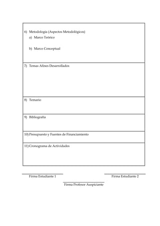 D-2/1




6) Metodología (Aspectos Metodológicos)
   a) Marco Teórico


   b) Marco Conceptual




7) Temas Afines Desarrollados




8) Temario




9) Bibliografía




10) Presupuesto y Fuentes de Financiamiento


11) Cronograma de Actividades




   Firma Estudiante 1                                  Firma Estudiante 2

                          Firma Profesor Auspiciante
 