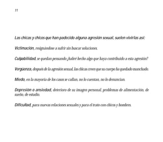 11




Las chicas y chicos que han padecido alguna agresión sexual, suelen vivirlas así:

Victimación, resignándose a sufrir sin buscar soluciones.

Culpabilidad, se quedan pensando ¿habré hecho algo que haya contribuido a esta agresión?

Vergüenza, después de la agresión sexual, las chicas creen que su cuerpo ha quedado manchado.

Miedo, en la mayoría de los casos se callan, no lo cuentan, no lo denuncian.

Depresión o ansiedad, deterioro de su imagen personal, problemas de alimentación, de
sueño, de estudio.

Dificultad, para nuevas relaciones sexuales y para el trato con chicos y hombres.
 