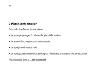13




2 Dónde suele suceder

En la calle: Hay diversos tipos de sobones:

• Los que te piropean por la calle con los ojos salidos de deseo.

• Los que te soban y toquetean en cuanto pueden.

• Los que ligan sólo para su rollo.

• Los que bajo revisiones médicas, psicológicas y familiares, te manosean sólo para su placer.

Pero, todos ellos, para ti… ¡son agresores!
 