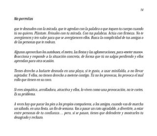 14

No permitas

que te desnuden con la mirada, que te agredan con la palabra o que toquen tu cuerpo cuando
tú no quieres. Plántate. Frénales con tu mirada. Con tus palabras. Actúa con firmeza. No te
avergüences y ten valor para que se avergüencen ellos. Busca la complicidad de tus amigas o
de las personas que te rodean.

Algunos aprovechan los autobuses, el metro, las fiestas y las aglomeraciones, para «meter mano».
Reacciona y responde a la situación concreta, de forma que tú no salgas perdiendo y ellos
aprendan para otra ocasión.

Tienes derecho a bañarte desnuda en una playa, si te gusta, a usar minifalda, a no llevar
sujetador. Y ellos, no tienen derecho a meterse contigo. Tú no les provocas, les provoca el mal
rollo que tienen en su coco.

Si eres simpática, arrolladora, atractiva y ellos, lo viven como una provocación, no te cortes.
Es su problema.

A veces hay que parar los pies a los propios compañeros, a los amigos, cuando vas de marcha
un sábado, en una fiesta, un fin de semana. Vas a pasar un rato agradable, a divertirte, a estar
entre personas de tu confianza… pero, si se pasan, tienes que defenderte y mostrarles tu
desagrado y rechazo.
 