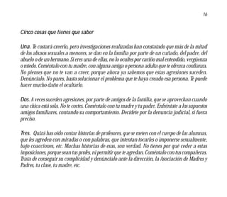 16


Cinco cosas que tienes que saber

Una. Te costará creerlo, pero investigaciones realizadas han constatado que más de la mitad
de los abusos sexuales a menores, se dan en la familia por parte de un cuñado, del padre, del
abuelo o de un hermano. Si eres una de ellas, no lo ocultes por cariño mal entendido, vergüenza
o miedo. Coméntalo con tu madre, con alguna amiga o persona adulta que te ofrezca confianza.
No pienses que no te van a creer, porque ahora ya sabemos que estas agresiones suceden.
Denúncialo. No pares, hasta solucionar el problema que te haya creado esa persona. Te puede
hacer mucho daño el ocultarlo.

Dos. A veces suceden agresiones, por parte de amigos de la familia, que se aprovechan cuando
una chica está sola. No te cortes. Coméntalo con tu madre y tu padre. Enfréntate a los supuestos
amigos familiares, contando su comportamiento. Decídete por la denuncia judicial, si fuera
preciso.

Tres. Quizá has oído contar historias de profesores, que se meten con el cuerpo de las alumnas,
que les agreden con miradas o con palabras, que intentan tocarles o imponerse sexualmente,
bajo coacciones, etc. Muchas historias de esas, son verdad. No tienes por qué ceder a estas
imposiciones, porque sean tus profes, ni permitir que te agredan. Coméntalo con tus compañeras.
Trata de conseguir su complicidad y denúncialo ante la dirección, la Asociación de Madres y
Padres, tu clase, tu madre, etc.
 