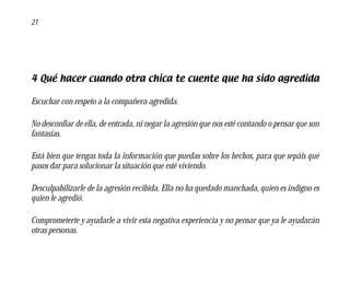 21




4 Qué hacer cuando otra chica te cuente que ha sido agredida

Escuchar con respeto a la compañera agredida.

No desconfiar de ella, de entrada, ni negar la agresión que nos esté contando o pensar que son
fantasías.

Está bien que tengas toda la información que puedas sobre los hechos, para que sepáis qué
pasos dar para solucionar la situación que esté viviendo.

Desculpabilizarle de la agresión recibida. Ella no ha quedado manchada, quien es indigno es
quien le agredió.

Comprometerte y ayudarle a vivir esta negativa experiencia y no pensar que ya le ayudarán
otras personas.
 