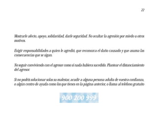 22




Mostrarle afecto, apoyo, solidaridad, darle seguridad. No ocultar la agresión por miedo u otros
motivos.

Exigir responsabilidades a quien le agredió, que reconozca el daño causado y que asuma las
consecuencias que se sigan.

No seguir conviviendo con el agresor como si nada hubiera sucedido. Plantear el distanciamiento
del agresor.

Si no podéis solucionar solas su malestar, acudir a alguna persona adulta de vuestra confianza,
o algún centro de ayuda como los que tienes en la página anterior, o llama al teléfono gratuito


                                  900 200 999
 