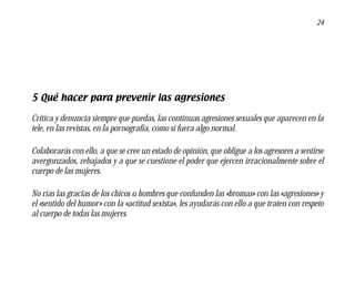 24




5 Qué hacer para prevenir las agresiones

Critica y denuncia siempre que puedas, las continuas agresiones sexuales que aparecen en la
tele, en las revistas, en la pornografía, como si fuera algo normal.

Colaborarás con ello, a que se cree un estado de opinión, que obligue a los agresores a sentirse
avergonzados, rebajados y a que se cuestione el poder que ejercen irracionalmente sobre el
cuerpo de las mujeres.

No rías las gracias de los chicos u hombres que confunden las «bromas» con las «agresiones» y
el «sentido del humor» con la «actitud sexista», les ayudarás con ello a que traten con respeto
al cuerpo de todas las mujeres.
 