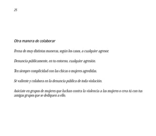 25




Otra manera de colaborar

Frena de muy distintas maneras, según los casos, a cualquier agresor.

Denuncia públicamente, en tu entorno, cualquier agresión.

Ten siempre complicidad con las chicas o mujeres agredidas.

Sé valiente y colabora en la denuncia pública de toda violación.

Asóciate en grupos de mujeres que luchan contra la violencia a las mujeres o crea tú con tus
amigas grupos que se dediquen a ello.
 