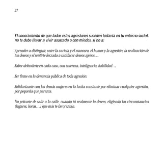 27




El conocimiento de que todas estas agresiones suceden todavía en tu entorno social,
no te debe llevar a vivir asustada o con miedos, si no a:

Aprender a distinguir, entre la caricia y el manoseo, el humor y la agresión, la realización de
tus deseos y el sentirte forzada a satisfacer deseos ajenos…

Saber defenderte en cada caso, con entereza, inteligencia, habilidad…

Ser firme en la denuncia pública de toda agresión.

Solidarizarte con las demás mujeres en la lucha constante por eliminar cualquier agresión,
por pequeña que parezca.

No privarte de salir a la calle, cuando tú realmente lo desees, eligiendo las circunstancias
(lugares, horas…) que más te favorezcan.
 