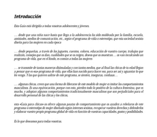 Introducción

Esta Guía está dirigida a todas vosotras adolescentes y jóvenes.

… desde que una niña nace hasta que llega a la adolescencia ha sido moldeada por la familia, escuela,
amistades, medios de comunicación, etc., según el programa de vida o estereotipo, que esta sociedad sexista
diseña para las mujeres en cada época

… desde pequeñas, a través de los juguetes, cuentos, colores, educación de vuestro cuerpo, trabajos que
realizáis, consejos que os dan, cualidades que se os exigen, deseos que os muestran… os van inculcando un
programa de vida, que en el fondo, es común a todas las mujeres

… se transmite de tantas maneras disimuladas y con tantos medios, que al final las chicas de tu edad llegan
a pensar que es «su» programa de vida, que ellas han nacido para hacer eso, para ser así y aguantar lo que
les venga. Y las que quieren salirse de este programa, se sienten, inseguras, confusas…

… algunas chicas, creen que una forma de liberarse de este modelo de mujer es imitar los comportamientos
masculinos. Es una equivocación, porque con esto, pierden todo lo positivo de la cultura femenina, que es
mucho, y adoptan algunos comportamientos tradicionalmente masculinos que son perjudiciales para el
desarrollo personal de las chicas y los chicos,

esta «Guía para chicas» os ofrece algunas pautas de comportamiento que os ayuden a rebelaros de este
programa o estereotipo de mujer diseñado según intereses sexistas, recuperar vuestros derechos y defenderlos
y elaborar vuestro propio programa global de vida en función de vuestras capacidades, gustos y posibilidades.

Es lo que deseamos para todas vosotras.
 