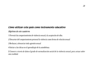 28




Cómo utilizar esta guía como instrumento educativo
Objetivos de este cuaderno
1 Prevenir los comportamientos de violencia sexual y la aceptación de ellos.
2 Descartar del comportamiento personal la violencia como forma de relación sexual.
3 Rechazar y denunciar toda agresión sexual.
4 Iniciar a las chicas en el aprendizaje de la autodefensa.
5 Conocer a través de datos el grado de normalización social de la violencia sexual, para actuar sobre
esta realidad.
 