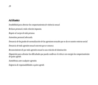 29




Actitudes
Sensibilidad para detectar los comportamientos de violencia sexual.
Rechazo personal a toda relación impuesta.
Respeto al cuerpo de toda persona.
Autoestima personal adecuada.
Denuncia de los grados de normalización de las agresiones sexuales que se da en nuestro entorno social.
Denuncia de toda agresión sexual concreta que se conozca.
Reconocimiento de que toda agresión sexual es una relación de dominación.
Disposición para afrontar las dificultades que pueda conllevar el criticar con energía los comportamientos
de quien agrede.
Autodefensa ante cualquier agresión.
Exigencia de responsabilidades a quien agrede.
 