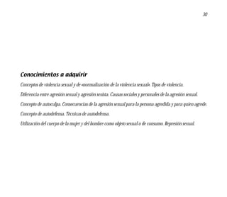 30




Conocimientos a adquirir
Conceptos de violencia sexual y de «normalización de la violencia sexual». Tipos de violencia.
Diferencia entre agresión sexual y agresión sexista. Causas sociales y personales de la agresión sexual.
Concepto de autoculpa. Consecuencias de la agresión sexual para la persona agredida y para quien agrede.
Concepto de autodefensa. Técnicas de autodefensa.
Utilización del cuerpo de la mujer y del hombre como objeto sexual o de consumo. Represión sexual.
 