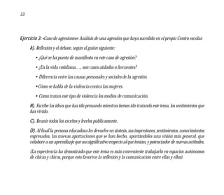 33



Ejercicio 3: «Caso de agresiones»: Análisis de una agresión que haya sucedido en el propio Centro escolar.
     A). Reflexión y el debate, según el guión siguiente:
        • ¿Qué se ha puesto de manifiesto en este caso de agresión?
        • ¿En la vida cotidiana…, son casos aislados o frecuentes?
        • Diferencia entre las causas personales y sociales de la agresión.
        •Cómo se habla de la violencia contra las mujeres.
        • Cómo tratan este tipo de violencia los medios de comunicación.
     B). Escribe las ideas que has ido pensando mientras hemos ido tratando este tema, los sentimientos que
     has vivido.
     C). Reunir todos los escritos y leerlos públicamente.
     D). Al final la persona educadora les devuelve en síntesis, sus impresiones, sentimientos, conocimientos
     expresados, las nuevas aportaciones que se han hecho, aportándoles una visión más general, que
     colabore a un aprendizaje que sea significativo respecto al que tenían, y potenciador de nuevas actitudes.
     (La experiencia ha demostrado que este tema es más conveniente trabajarlo en espacios autónomos
     de chicas y chicos, porque esto favorece la reflexión y la comunicación entre ellas y ellos).
 
