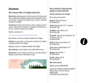 Recursos                                                      Para solicitar información,
                                                              apoyo y asesoramiento
Para desarrollar el trabajo educativo
                                                              Instituto Andaluz de la Mujer
Materiales didácticos para la Prevención de la Violencia de
Género. Educación Primaria. Educación Secundaria y Perso-     Direcciones provinciales:
nas Adultas. Consejería de Educación y Ciencia / Instituto    Almería: Doctor Ferranz, 7
Andaluz de la Mujer.                                          Tlf. 950 00 66 50
Programa de Educación Afectiva y Sexual. Educación Pri-       Cádiz: Ramón Solís, 16-17, 1ª planta
maria y Educación Secundaria. Consejería de Educación y       Tlf. 956 00 73 00
Ciencia / Instituto Andaluz de la Mujer.
                                                              Córdoba: Avda. Ollerías, 48
Pueden consultarse en:                                        Tlf. 957 00 34 00
www.juntadeandalucia.es/institutodelamujer                    Granada: Avda. de la Constitución, 20
Ni un besito a la fuerza. Instituto Andaluz de la Mujer.      2ª planta, Ofic. 212
                                                              Tlf. 958 02 58 00
Nombra en masculino y en femenino. Instituto de la Mujer
/ Instituto Andaluz de la Mujer.                              Huelva: Plaza de San Pedro, 10
                                                              Tlf. 959 00 56 50
Guía para chicas 1. Instituto Andaluz de la Mujer.
                                                              Jaén: Federico Mendizábal, 8, 4º
Aprendiendo a amar desde el aula. Edita Maite Canal.          Tlf. 953 00 33 00
Educación de las relaciones afectivas y sexuales desde la     Málaga: San Jacinto, 7
filosofía coeducadora. Edita Maite Canal.                     Tlf. 951 04 08 47
                                                              Sevilla: Alfonso XII, 56
                                                              Tlf. 95 503 59 50
                                                              Más información:
                                                              Teléfono gratuito 900 200 999.
                                                              Asociación de Mujeres Violadas (AMUVI)
                                                              Alberto Lista, 16. Centro Taracea
                                                              41003 Sevilla
                                                              Tlf. 954 90 31 46 / 954 90 56 49
 