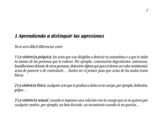 2




1 Aprendiendo a distinguir las agresiones

No te será difícil diferenciar entre

1 La violencia psíquica, los actos que van dirigidos a destruir tu autoestima o a que te aísles
tú misma de las personas que te rodean. Por ejemplo, comentarios degradantes, amenazas,
humillaciones delante de otras personas, destruirte objetos que para ti tienen un valor sentimental,
actos de poseerte o de controlarte… Suelen ser el primer paso que avisa de los malos tratos
físicos.

2 La violencia física, cualquier acto que te produzca daño en tu cuerpo, por ejemplo, bofetadas,
golpes…

3 La violencia sexual, cuando te imponen una relación con tu cuerpo que tú no quieres por
cualquier motivo, por ejemplo, un beso forzado, un tocamiento cuando tú no querías…
 