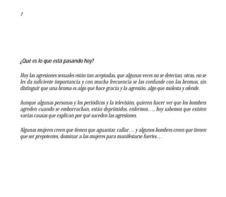 7




¿Qué es lo que está pasando hoy?

Hoy las agresiones sexuales están tan aceptadas, que algunas veces no se detectan, otras, no se
les da suficiente importancia y con mucha frecuencia se las confunde con las bromas, sin
distinguir que una broma es algo que hace gracia y la agresión, algo que molesta y ofende.

Aunque algunas personas y los periódicos y la televisión, quieren hacer ver que los hombres
agreden cuando se emborrachan, están deprimidos, enfermos…, hoy sabemos que existen
varias causas que explican por qué suceden las agresiones.

Algunas mujeres creen que tienen que aguantar, callar… y algunos hombres creen que tienen
que ser prepotentes, dominar a las mujeres para manifestarse fuertes…
 