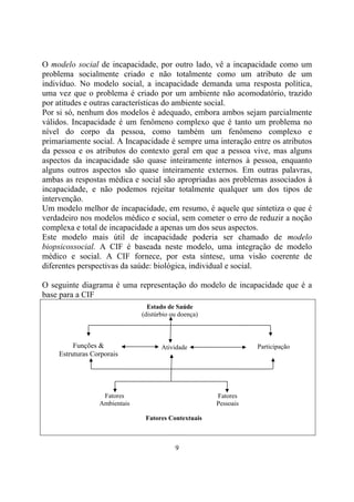 O modelo social de incapacidade, por outro lado, vê a incapacidade como um
problema socialmente criado e não totalmente como um atributo de um
indivíduo. No modelo social, a incapacidade demanda uma resposta política,
uma vez que o problema é criado por um ambiente não acomodatório, trazido
por atitudes e outras características do ambiente social.
Por si só, nenhum dos modelos é adequado, embora ambos sejam parcialmente
válidos. Incapacidade é um fenômeno complexo que é tanto um problema no
nível do corpo da pessoa, como também um fenômeno complexo e
primariamente social. A Incapacidade é sempre uma interação entre os atributos
da pessoa e os atributos do contexto geral em que a pessoa vive, mas alguns
aspectos da incapacidade são quase inteiramente internos à pessoa, enquanto
alguns outros aspectos são quase inteiramente externos. Em outras palavras,
ambas as respostas médica e social são apropriadas aos problemas associados à
incapacidade, e não podemos rejeitar totalmente qualquer um dos tipos de
intervenção.
Um modelo melhor de incapacidade, em resumo, é aquele que sintetiza o que é
verdadeiro nos modelos médico e social, sem cometer o erro de reduzir a noção
complexa e total de incapacidade a apenas um dos seus aspectos.
Este modelo mais útil de incapacidade poderia ser chamado de modelo
biopsicossocial. A CIF é baseada neste modelo, uma integração de modelo
médico e social. A CIF fornece, por esta síntese, uma visão coerente de
diferentes perspectivas da saúde: biológica, individual e social.

O seguinte diagrama é uma representação do modelo de incapacidade que é a
base para a CIF
                                Estado de Saúde
                              (distúrbio ou doença)



         Funções &                   Atividade                   Participação
    Estruturas Corporais




                  Fatores                             Fatores
                 Ambientais                           Pessoais

                               Fatores Contextuais



                                          9
 